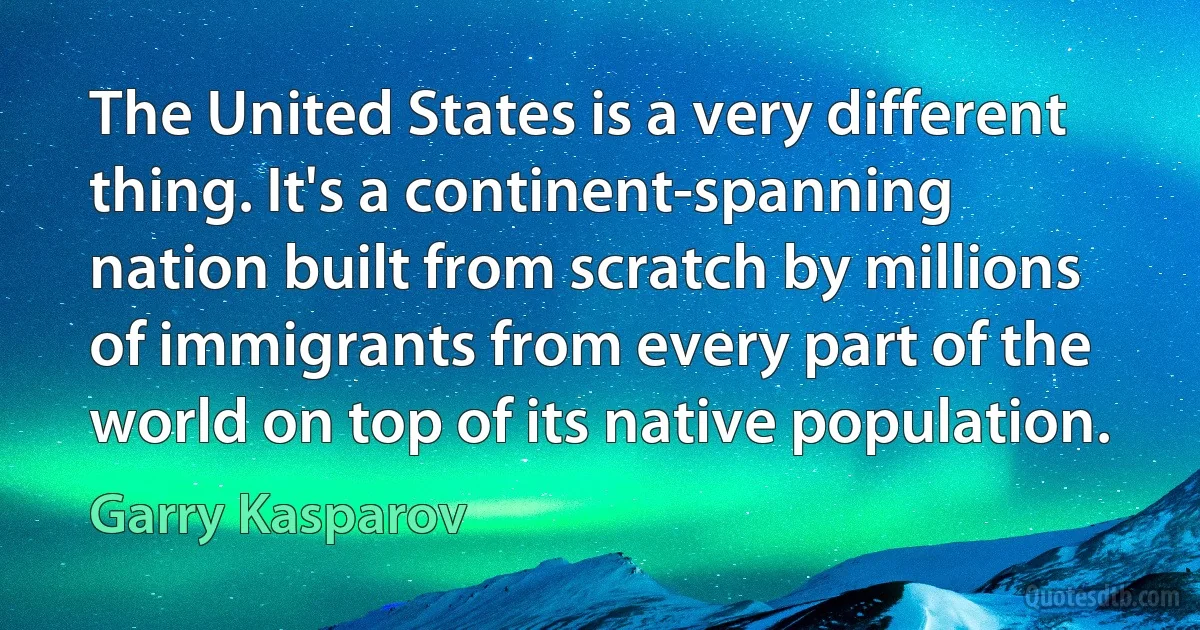 The United States is a very different thing. It's a continent-spanning nation built from scratch by millions of immigrants from every part of the world on top of its native population. (Garry Kasparov)