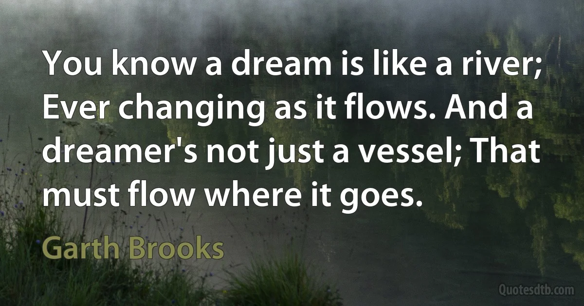 You know a dream is like a river; Ever changing as it flows. And a dreamer's not just a vessel; That must flow where it goes. (Garth Brooks)