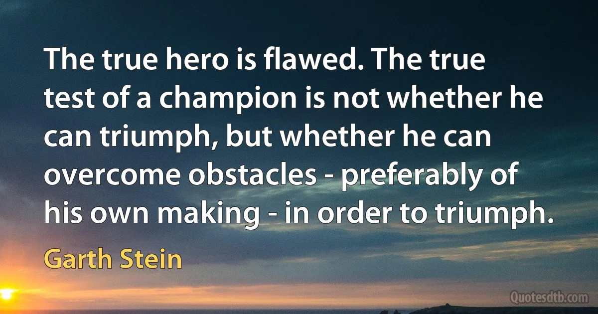 The true hero is flawed. The true test of a champion is not whether he can triumph, but whether he can overcome obstacles - preferably of his own making - in order to triumph. (Garth Stein)