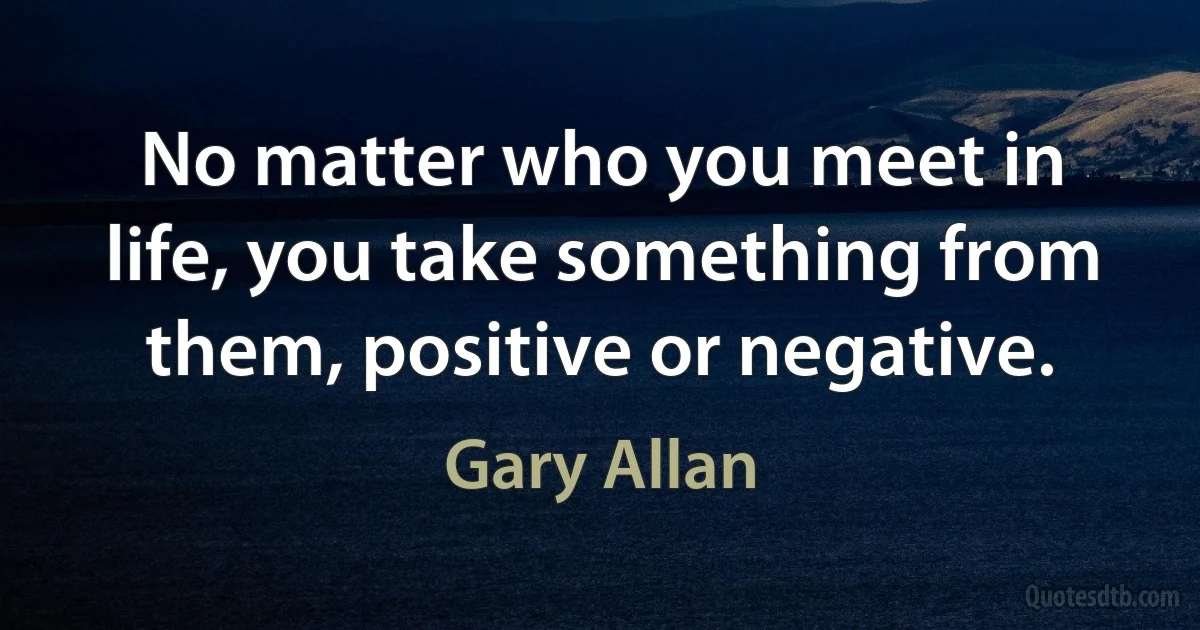 No matter who you meet in life, you take something from them, positive or negative. (Gary Allan)