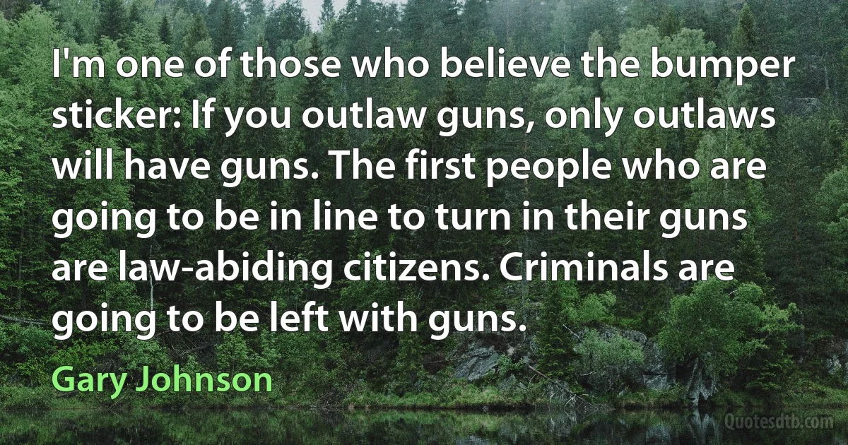 I'm one of those who believe the bumper sticker: If you outlaw guns, only outlaws will have guns. The first people who are going to be in line to turn in their guns are law-abiding citizens. Criminals are going to be left with guns. (Gary Johnson)