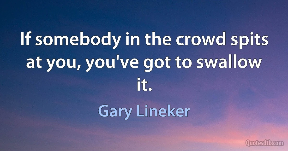 If somebody in the crowd spits at you, you've got to swallow it. (Gary Lineker)