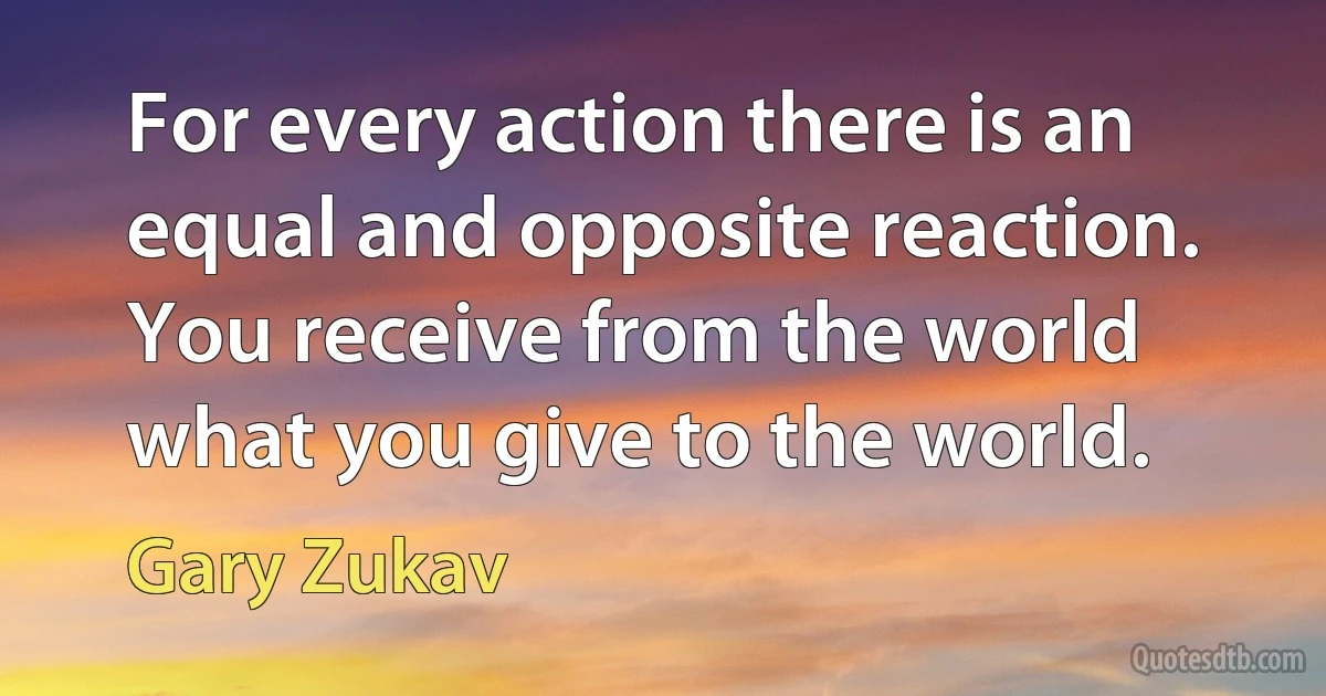 For every action there is an equal and opposite reaction. You receive from the world what you give to the world. (Gary Zukav)