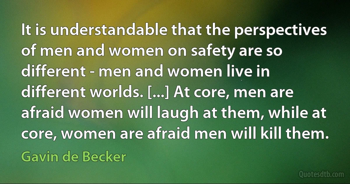 It is understandable that the perspectives of men and women on safety are so different - men and women live in different worlds. [...] At core, men are afraid women will laugh at them, while at core, women are afraid men will kill them. (Gavin de Becker)