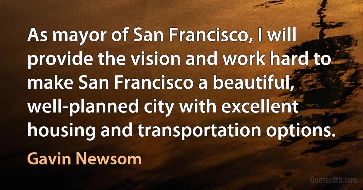 As mayor of San Francisco, I will provide the vision and work hard to make San Francisco a beautiful, well-planned city with excellent housing and transportation options. (Gavin Newsom)