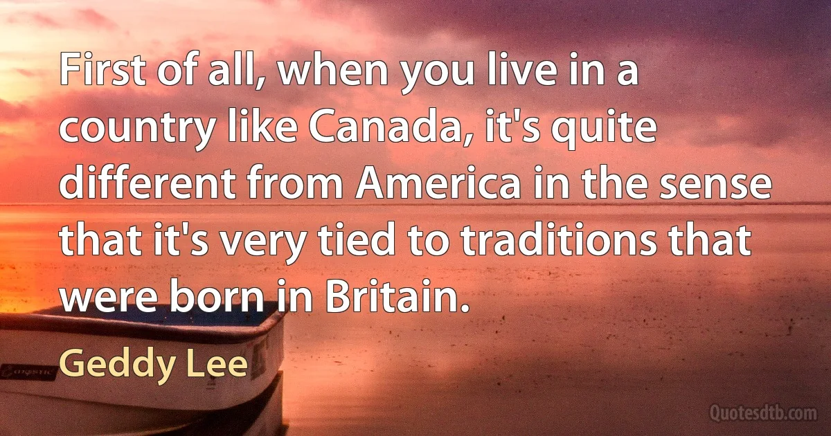 First of all, when you live in a country like Canada, it's quite different from America in the sense that it's very tied to traditions that were born in Britain. (Geddy Lee)