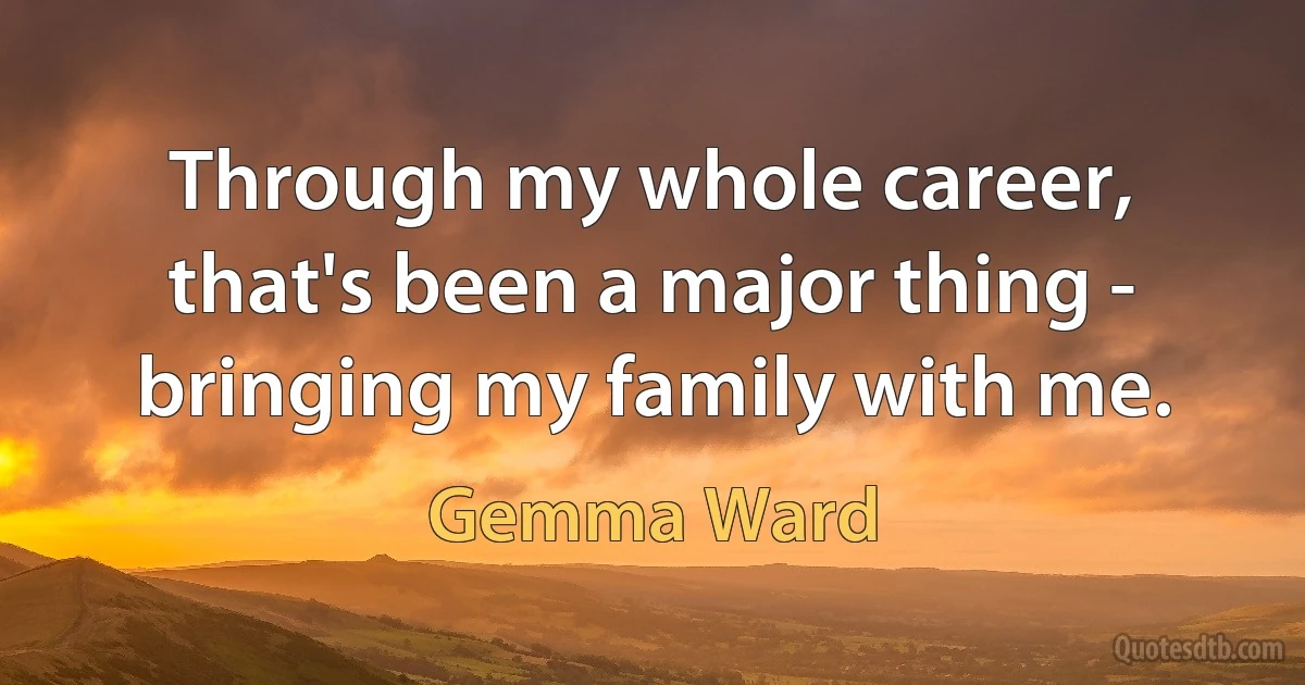 Through my whole career, that's been a major thing - bringing my family with me. (Gemma Ward)