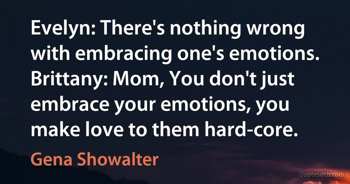 Evelyn: There's nothing wrong with embracing one's emotions. Brittany: Mom, You don't just embrace your emotions, you make love to them hard-core. (Gena Showalter)