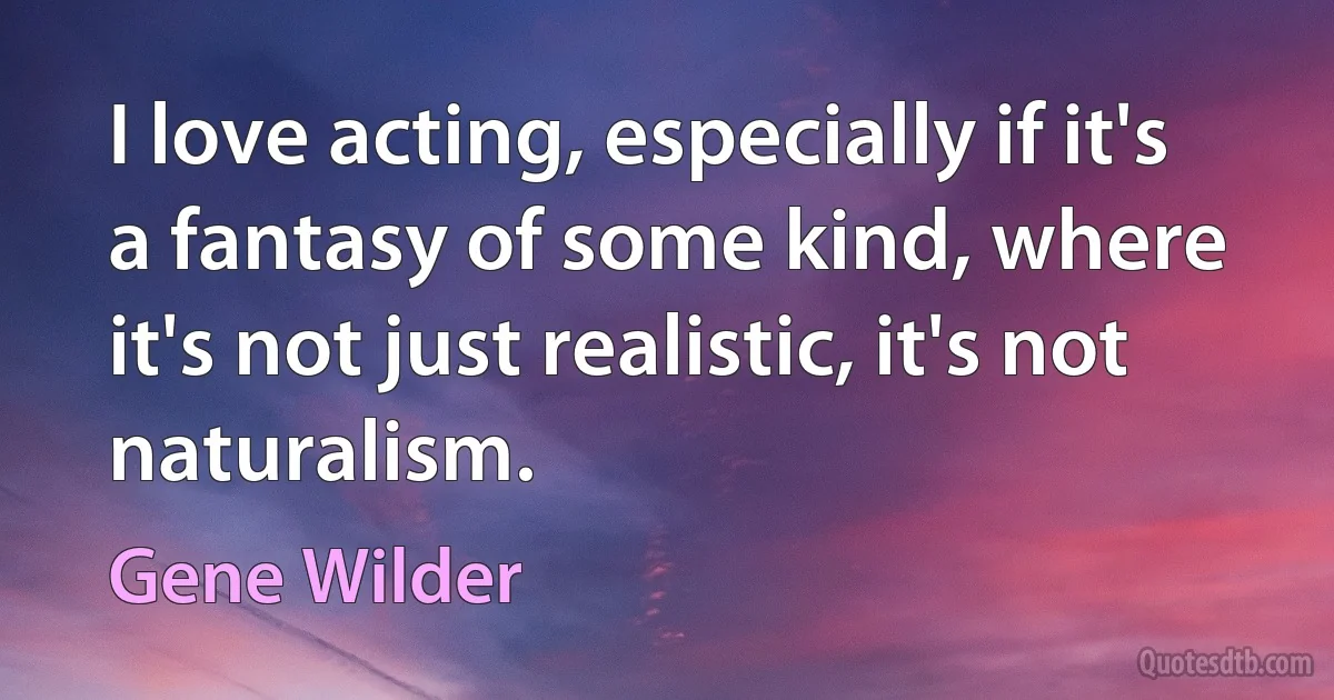 I love acting, especially if it's a fantasy of some kind, where it's not just realistic, it's not naturalism. (Gene Wilder)