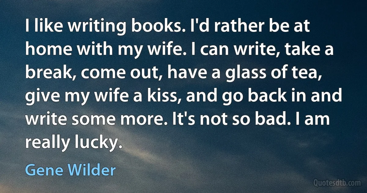 I like writing books. I'd rather be at home with my wife. I can write, take a break, come out, have a glass of tea, give my wife a kiss, and go back in and write some more. It's not so bad. I am really lucky. (Gene Wilder)