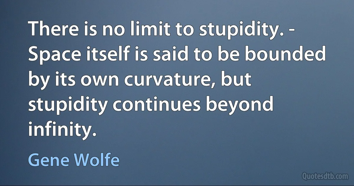 There is no limit to stupidity. - Space itself is said to be bounded by its own curvature, but stupidity continues beyond infinity. (Gene Wolfe)