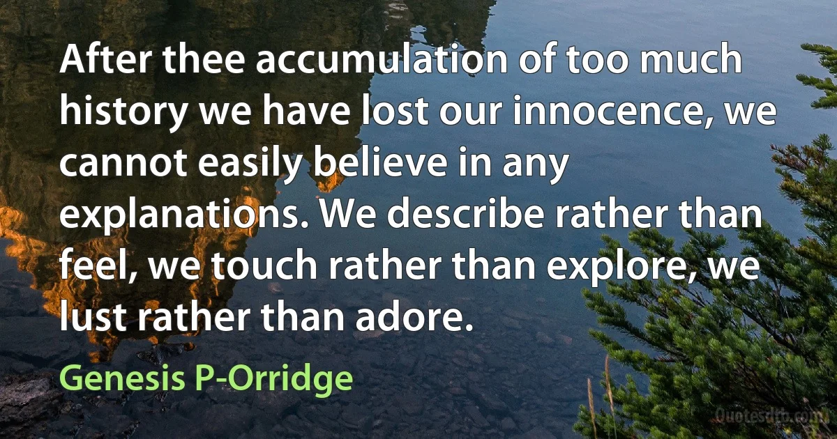 After thee accumulation of too much history we have lost our innocence, we cannot easily believe in any explanations. We describe rather than feel, we touch rather than explore, we lust rather than adore. (Genesis P-Orridge)