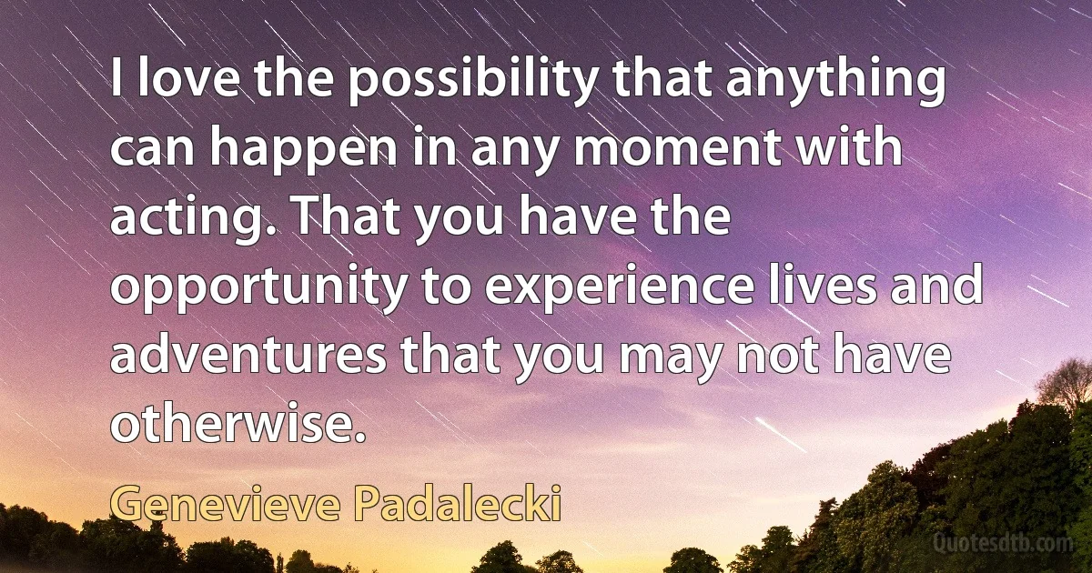 I love the possibility that anything can happen in any moment with acting. That you have the opportunity to experience lives and adventures that you may not have otherwise. (Genevieve Padalecki)