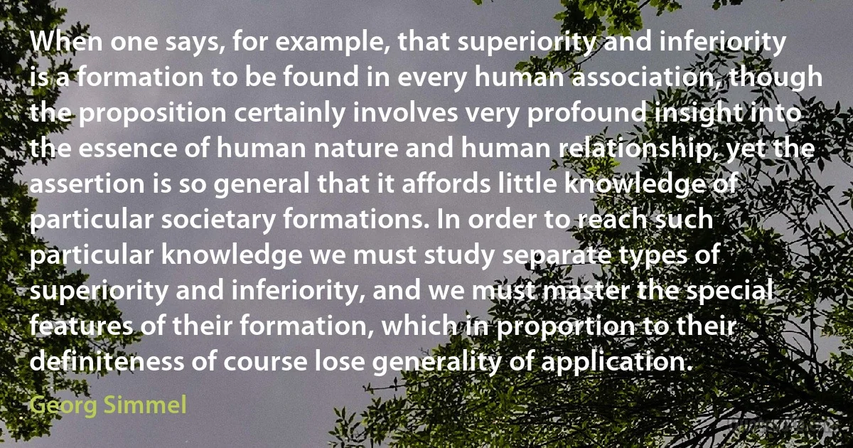 When one says, for example, that superiority and inferiority is a formation to be found in every human association, though the proposition certainly involves very profound insight into the essence of human nature and human relationship, yet the assertion is so general that it affords little knowledge of particular societary formations. In order to reach such particular knowledge we must study separate types of superiority and inferiority, and we must master the special features of their formation, which in proportion to their definiteness of course lose generality of application. (Georg Simmel)