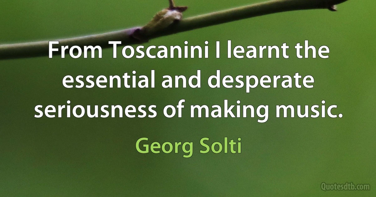 From Toscanini I learnt the essential and desperate seriousness of making music. (Georg Solti)