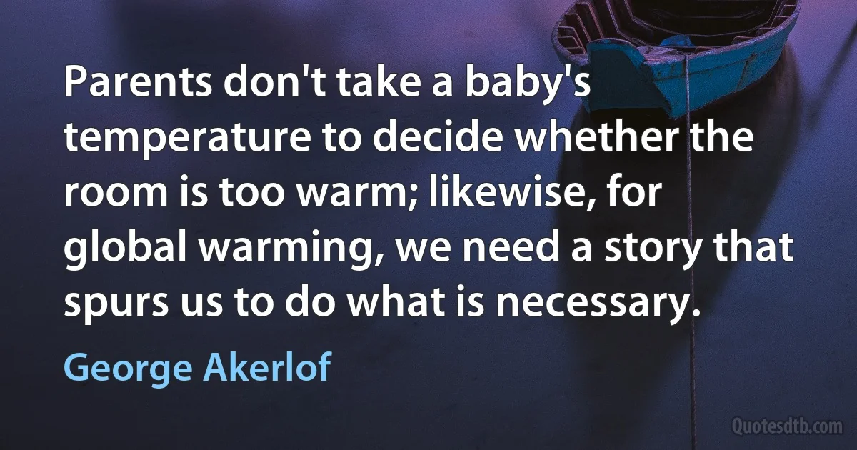 Parents don't take a baby's temperature to decide whether the room is too warm; likewise, for global warming, we need a story that spurs us to do what is necessary. (George Akerlof)