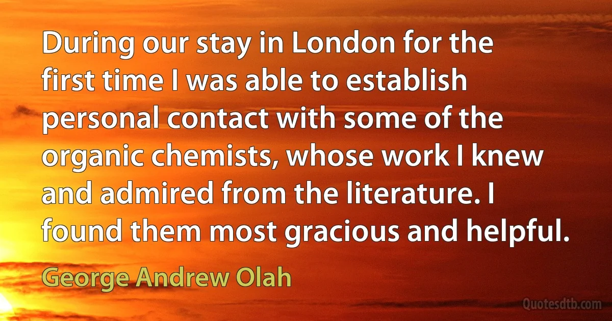 During our stay in London for the first time I was able to establish personal contact with some of the organic chemists, whose work I knew and admired from the literature. I found them most gracious and helpful. (George Andrew Olah)