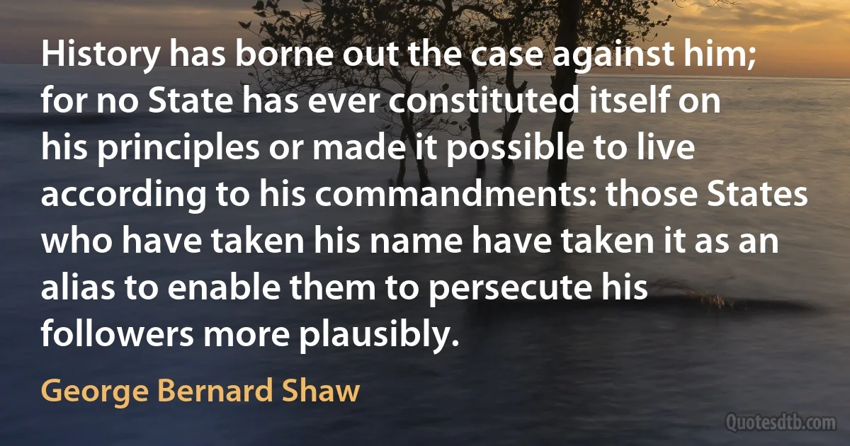 History has borne out the case against him; for no State has ever constituted itself on his principles or made it possible to live according to his commandments: those States who have taken his name have taken it as an alias to enable them to persecute his followers more plausibly. (George Bernard Shaw)