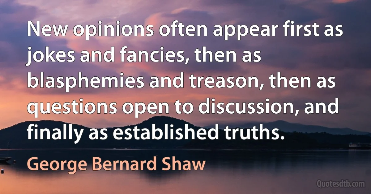 New opinions often appear first as jokes and fancies, then as blasphemies and treason, then as questions open to discussion, and finally as established truths. (George Bernard Shaw)