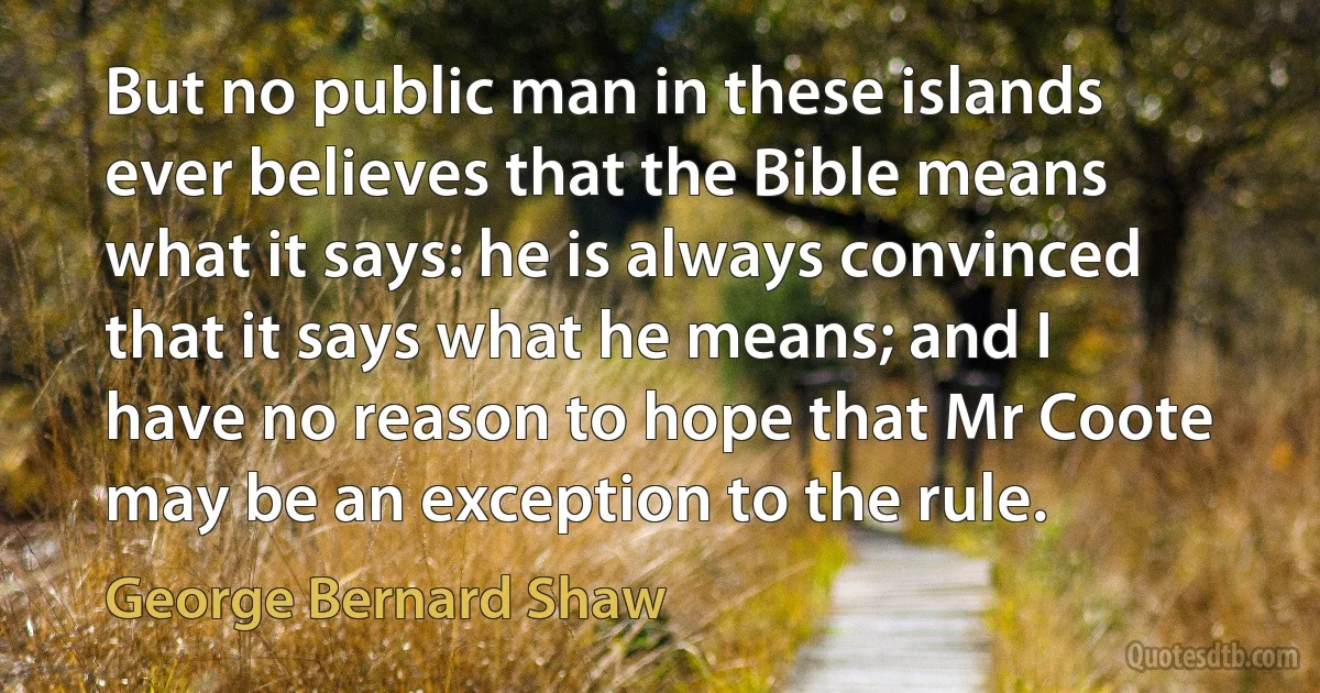 But no public man in these islands ever believes that the Bible means what it says: he is always convinced that it says what he means; and I have no reason to hope that Mr Coote may be an exception to the rule. (George Bernard Shaw)