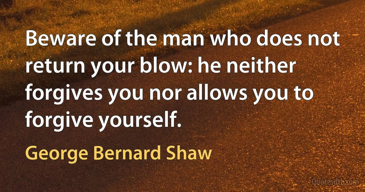 Beware of the man who does not return your blow: he neither forgives you nor allows you to forgive yourself. (George Bernard Shaw)