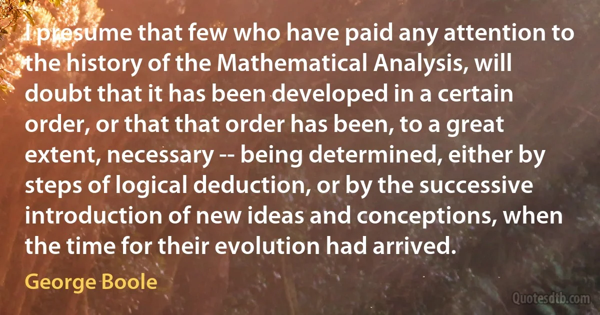 I presume that few who have paid any attention to the history of the Mathematical Analysis, will doubt that it has been developed in a certain order, or that that order has been, to a great extent, necessary -- being determined, either by steps of logical deduction, or by the successive introduction of new ideas and conceptions, when the time for their evolution had arrived. (George Boole)