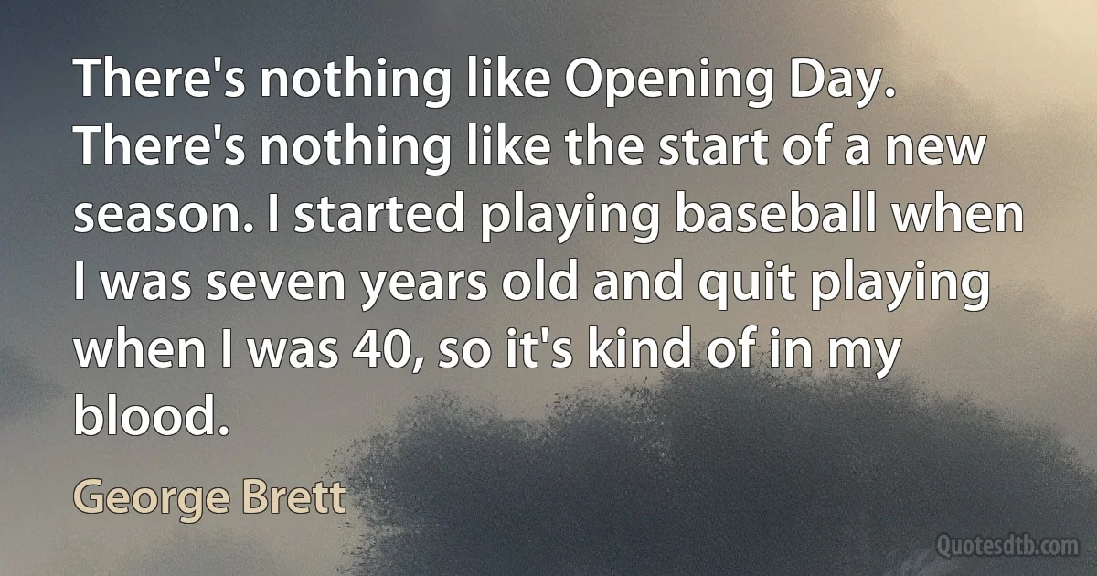 There's nothing like Opening Day. There's nothing like the start of a new season. I started playing baseball when I was seven years old and quit playing when I was 40, so it's kind of in my blood. (George Brett)