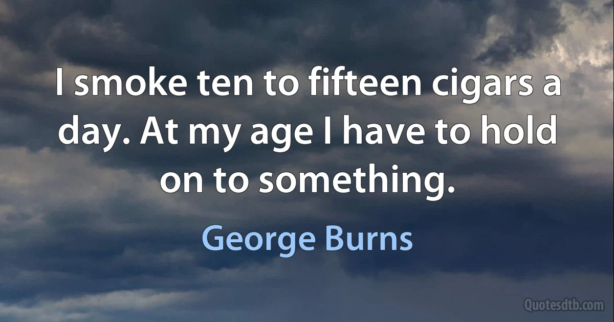 I smoke ten to fifteen cigars a day. At my age I have to hold on to something. (George Burns)