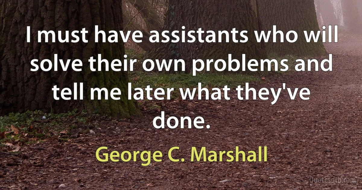 I must have assistants who will solve their own problems and tell me later what they've done. (George C. Marshall)