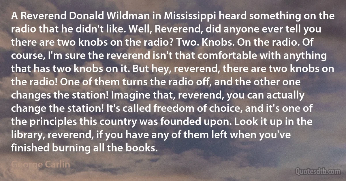 A Reverend Donald Wildman in Mississippi heard something on the radio that he didn't like. Well, Reverend, did anyone ever tell you there are two knobs on the radio? Two. Knobs. On the radio. Of course, I'm sure the reverend isn't that comfortable with anything that has two knobs on it. But hey, reverend, there are two knobs on the radio! One of them turns the radio off, and the other one changes the station! Imagine that, reverend, you can actually change the station! It's called freedom of choice, and it's one of the principles this country was founded upon. Look it up in the library, reverend, if you have any of them left when you've finished burning all the books. (George Carlin)