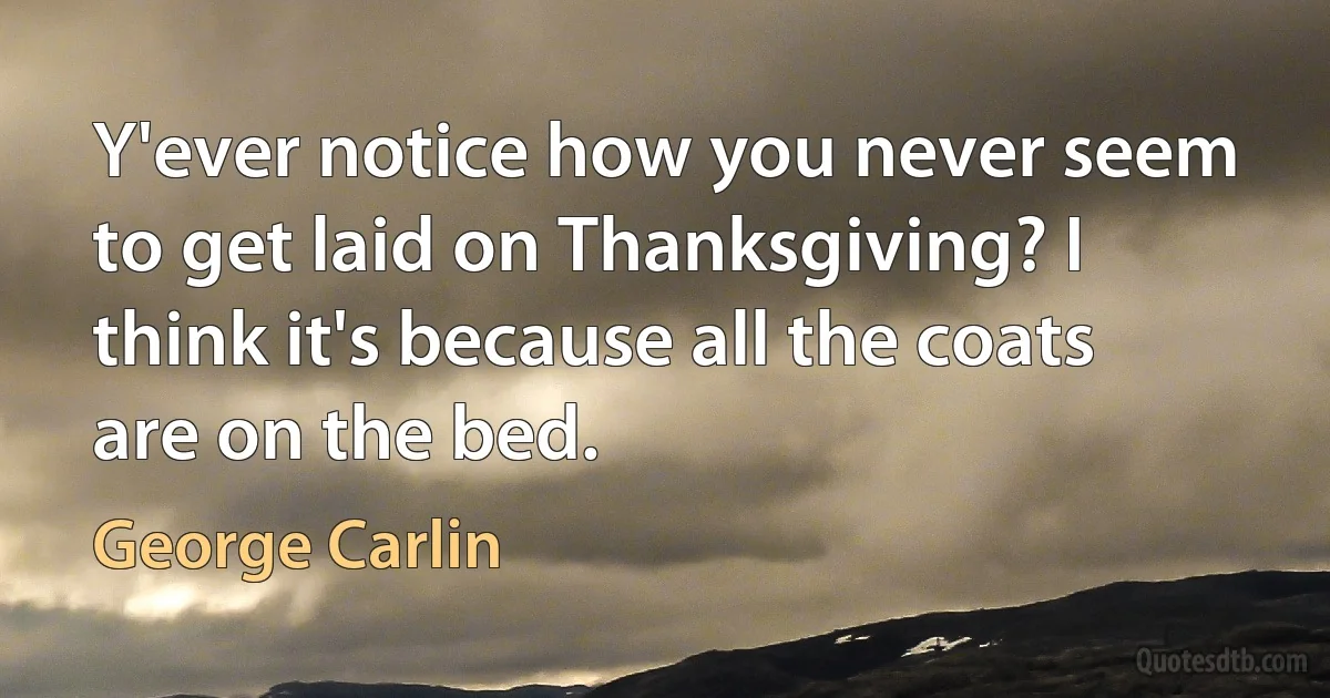 Y'ever notice how you never seem to get laid on Thanksgiving? I think it's because all the coats are on the bed. (George Carlin)