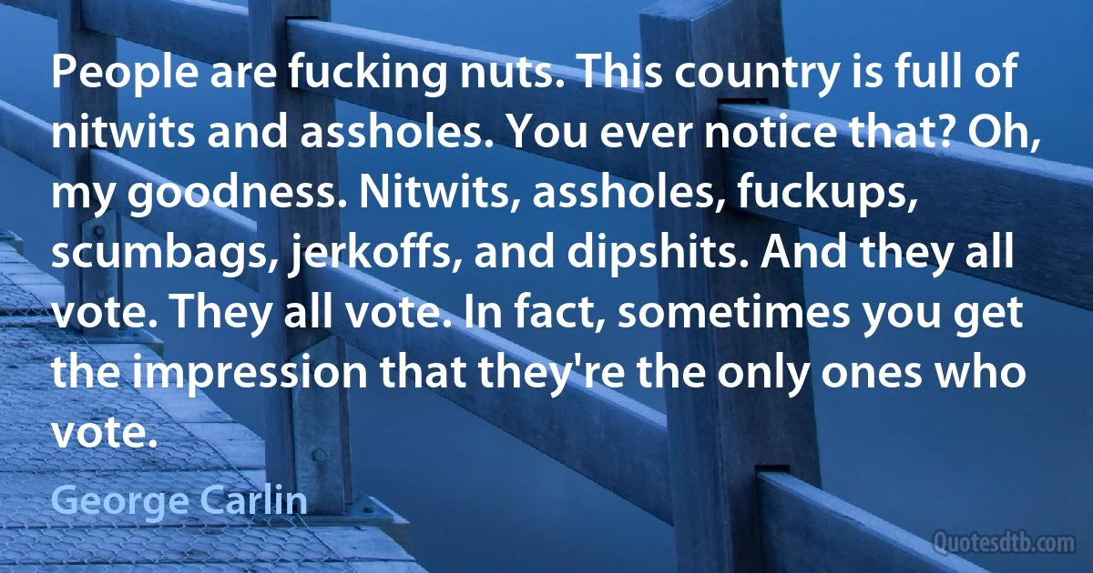 People are fucking nuts. This country is full of nitwits and assholes. You ever notice that? Oh, my goodness. Nitwits, assholes, fuckups, scumbags, jerkoffs, and dipshits. And they all vote. They all vote. In fact, sometimes you get the impression that they're the only ones who vote. (George Carlin)