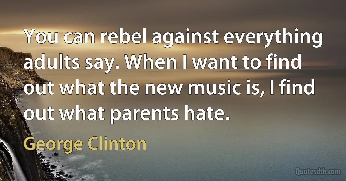 You can rebel against everything adults say. When I want to find out what the new music is, I find out what parents hate. (George Clinton)