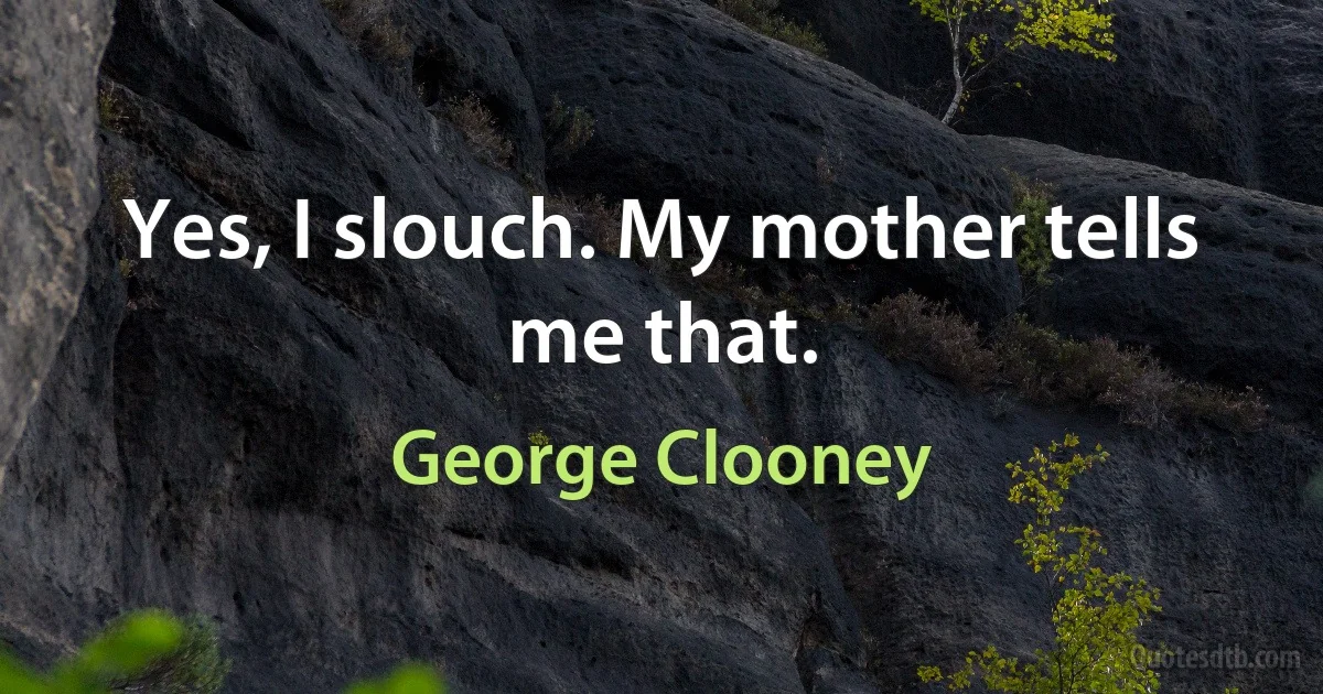 Yes, I slouch. My mother tells me that. (George Clooney)