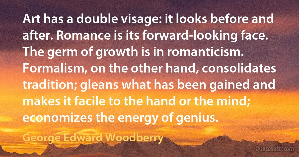 Art has a double visage: it looks before and after. Romance is its forward-looking face. The germ of growth is in romanticism. Formalism, on the other hand, consolidates tradition; gleans what has been gained and makes it facile to the hand or the mind; economizes the energy of genius. (George Edward Woodberry)