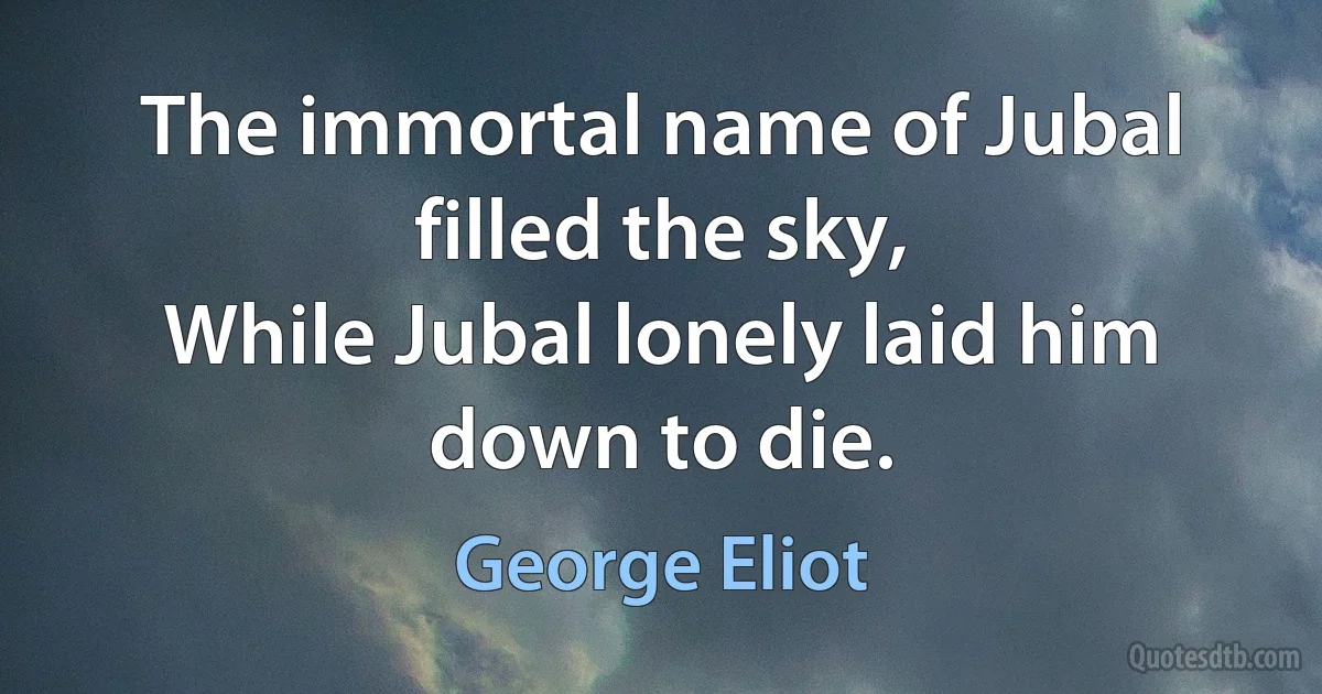 The immortal name of Jubal filled the sky,
While Jubal lonely laid him down to die. (George Eliot)