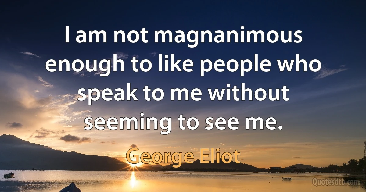 I am not magnanimous enough to like people who speak to me without seeming to see me. (George Eliot)