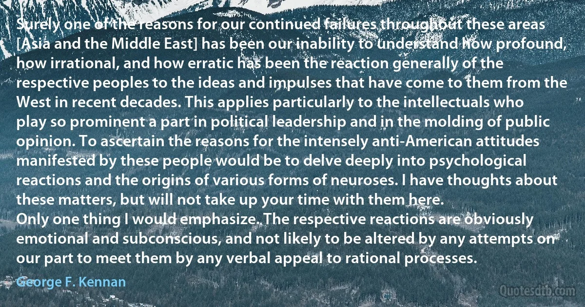 Surely one of the reasons for our continued failures throughout these areas [Asia and the Middle East] has been our inability to understand how profound, how irrational, and how erratic has been the reaction generally of the respective peoples to the ideas and impulses that have come to them from the West in recent decades. This applies particularly to the intellectuals who play so prominent a part in political leadership and in the molding of public opinion. To ascertain the reasons for the intensely anti-American attitudes manifested by these people would be to delve deeply into psychological reactions and the origins of various forms of neuroses. I have thoughts about these matters, but will not take up your time with them here.
Only one thing I would emphasize. The respective reactions are obviously emotional and subconscious, and not likely to be altered by any attempts on our part to meet them by any verbal appeal to rational processes. (George F. Kennan)