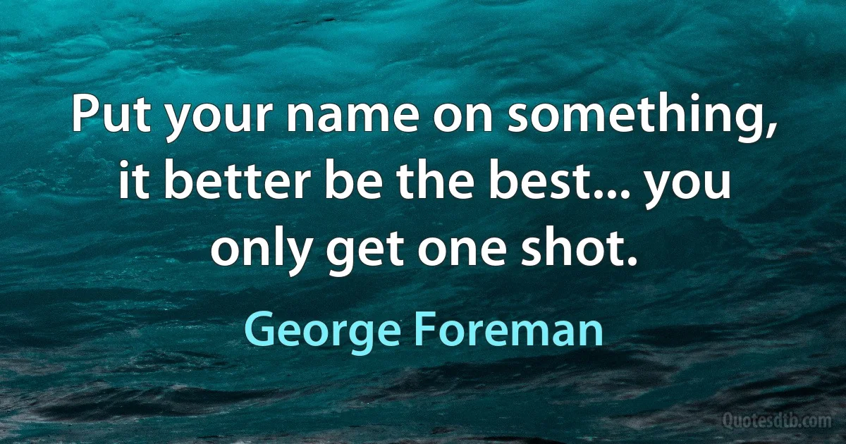 Put your name on something, it better be the best... you only get one shot. (George Foreman)