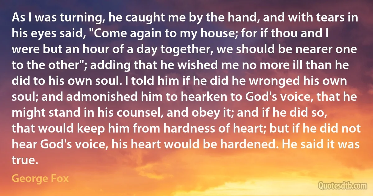 As I was turning, he caught me by the hand, and with tears in his eyes said, "Come again to my house; for if thou and I were but an hour of a day together, we should be nearer one to the other"; adding that he wished me no more ill than he did to his own soul. I told him if he did he wronged his own soul; and admonished him to hearken to God's voice, that he might stand in his counsel, and obey it; and if he did so, that would keep him from hardness of heart; but if he did not hear God's voice, his heart would be hardened. He said it was true. (George Fox)