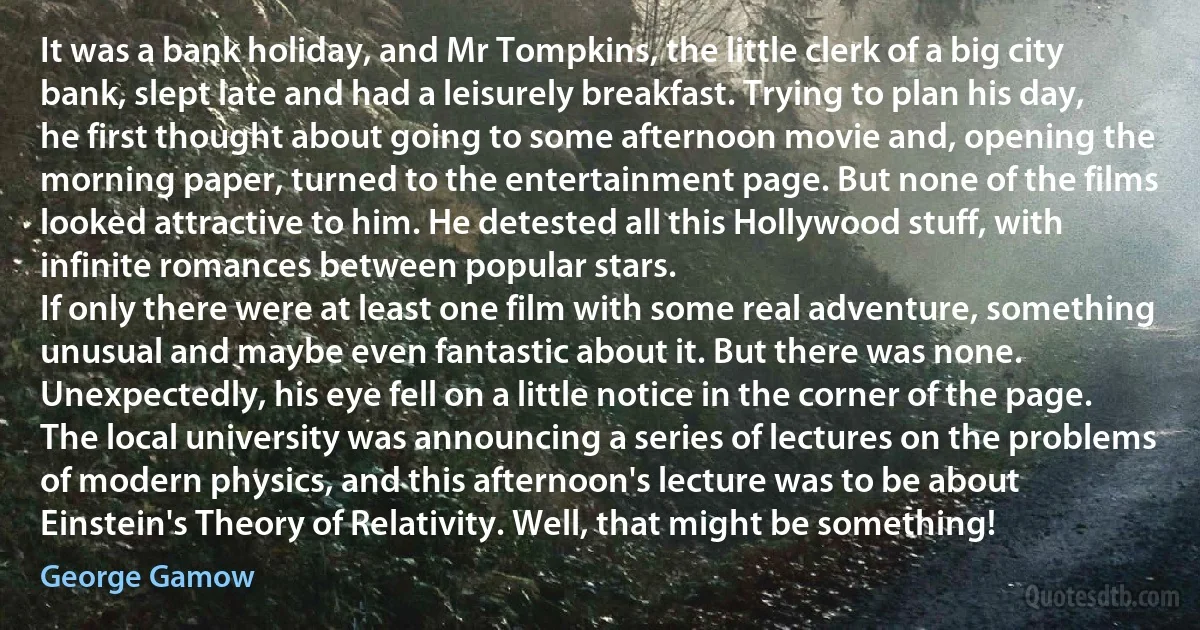 It was a bank holiday, and Mr Tompkins, the little clerk of a big city bank, slept late and had a leisurely breakfast. Trying to plan his day, he first thought about going to some afternoon movie and, opening the morning paper, turned to the entertainment page. But none of the films looked attractive to him. He detested all this Hollywood stuff, with infinite romances between popular stars.
If only there were at least one film with some real adventure, something unusual and maybe even fantastic about it. But there was none. Unexpectedly, his eye fell on a little notice in the corner of the page. The local university was announcing a series of lectures on the problems of modern physics, and this afternoon's lecture was to be about Einstein's Theory of Relativity. Well, that might be something! (George Gamow)