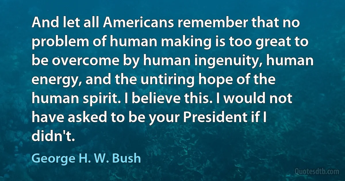 And let all Americans remember that no problem of human making is too great to be overcome by human ingenuity, human energy, and the untiring hope of the human spirit. I believe this. I would not have asked to be your President if I didn't. (George H. W. Bush)