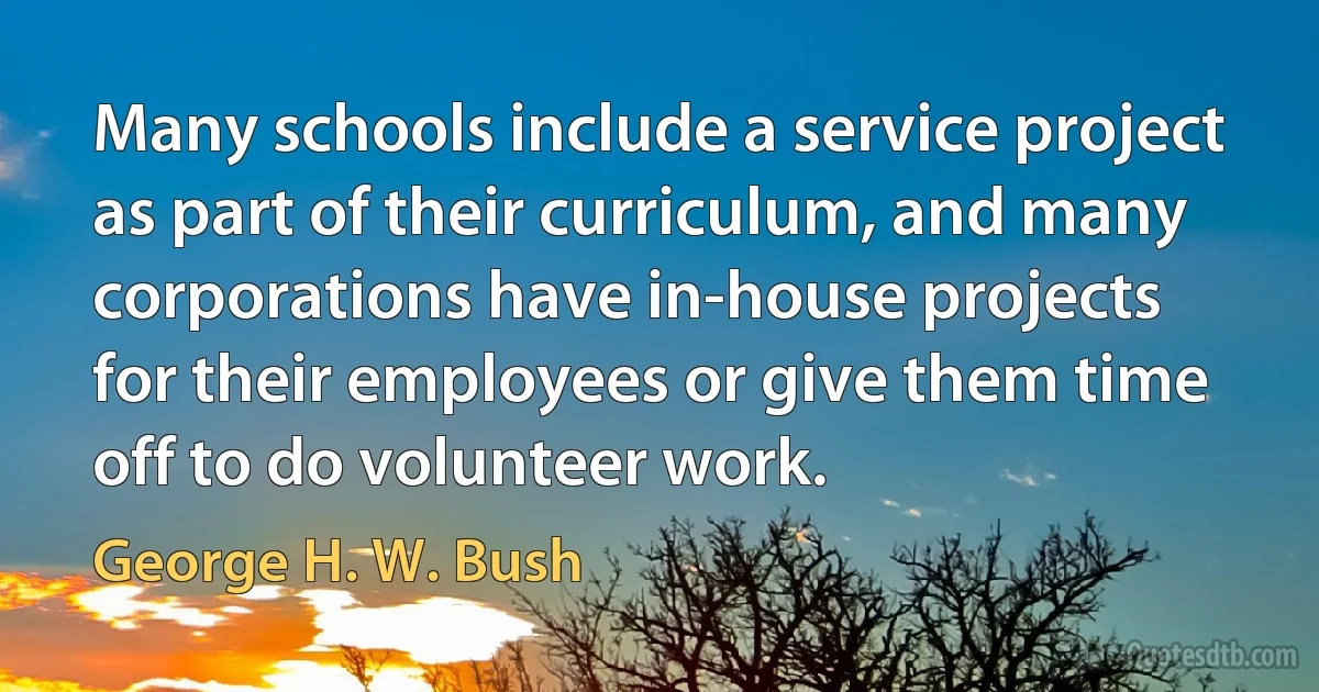 Many schools include a service project as part of their curriculum, and many corporations have in-house projects for their employees or give them time off to do volunteer work. (George H. W. Bush)