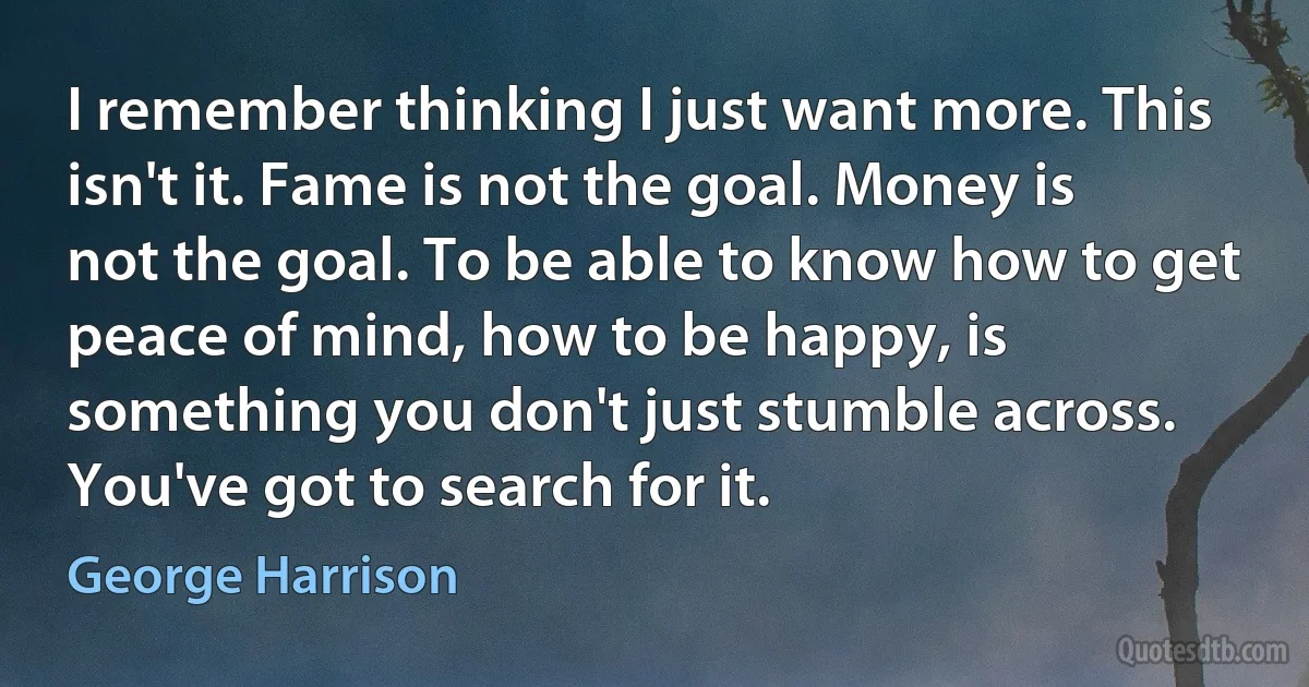 I remember thinking I just want more. This isn't it. Fame is not the goal. Money is not the goal. To be able to know how to get peace of mind, how to be happy, is something you don't just stumble across. You've got to search for it. (George Harrison)