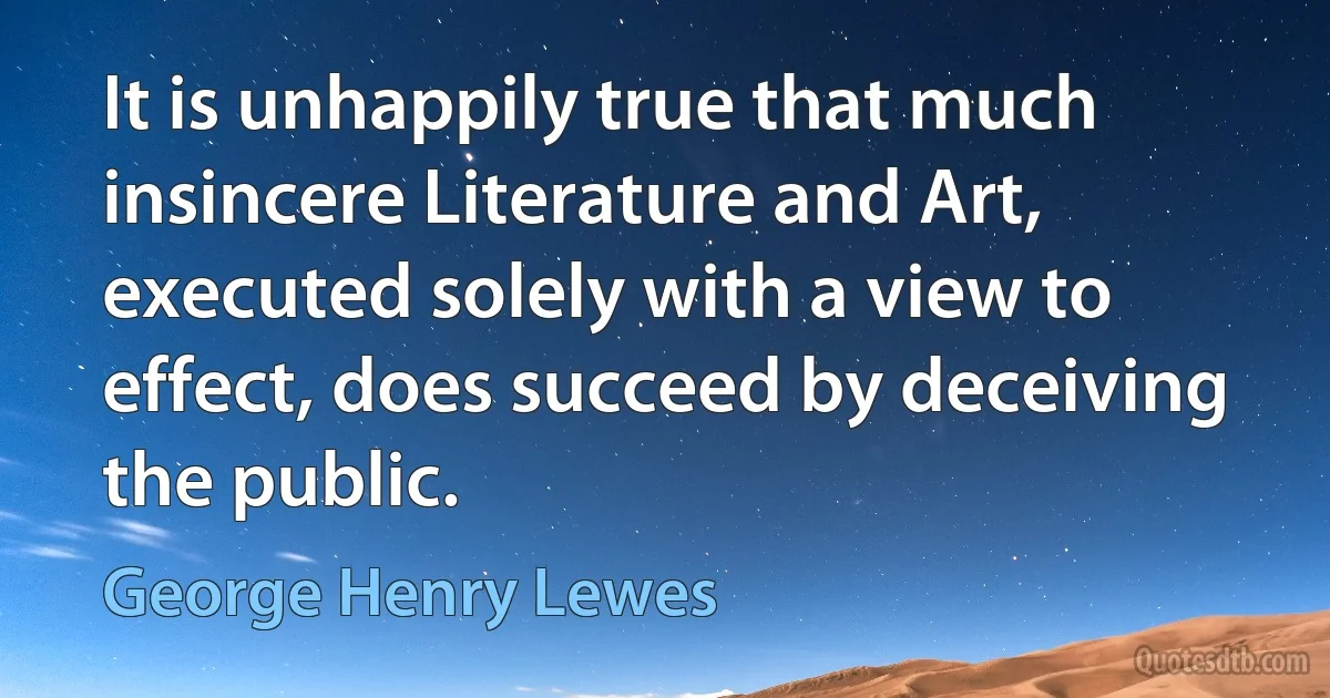 It is unhappily true that much insincere Literature and Art, executed solely with a view to effect, does succeed by deceiving the public. (George Henry Lewes)