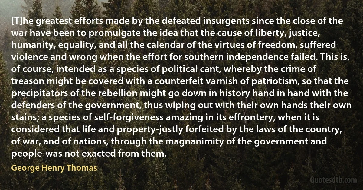 [T]he greatest efforts made by the defeated insurgents since the close of the war have been to promulgate the idea that the cause of liberty, justice, humanity, equality, and all the calendar of the virtues of freedom, suffered violence and wrong when the effort for southern independence failed. This is, of course, intended as a species of political cant, whereby the crime of treason might be covered with a counterfeit varnish of patriotism, so that the precipitators of the rebellion might go down in history hand in hand with the defenders of the government, thus wiping out with their own hands their own stains; a species of self-forgiveness amazing in its effrontery, when it is considered that life and property-justly forfeited by the laws of the country, of war, and of nations, through the magnanimity of the government and people-was not exacted from them. (George Henry Thomas)