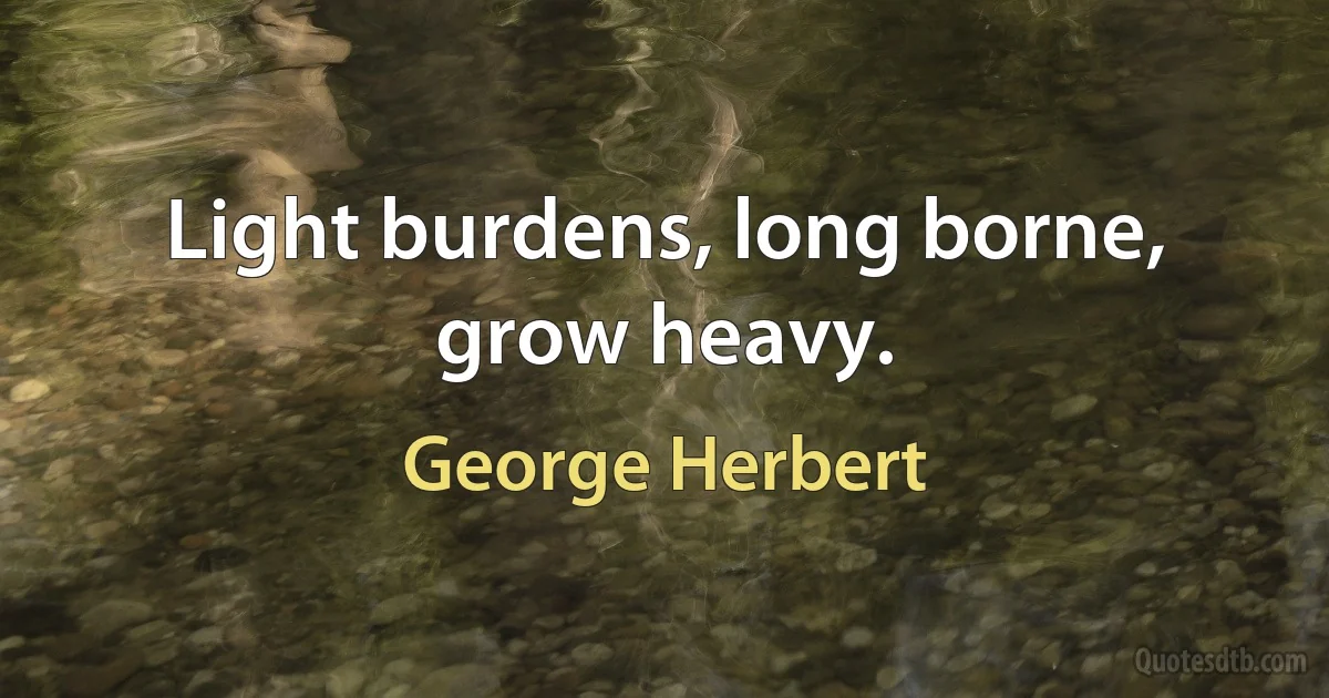 Light burdens, long borne, grow heavy. (George Herbert)