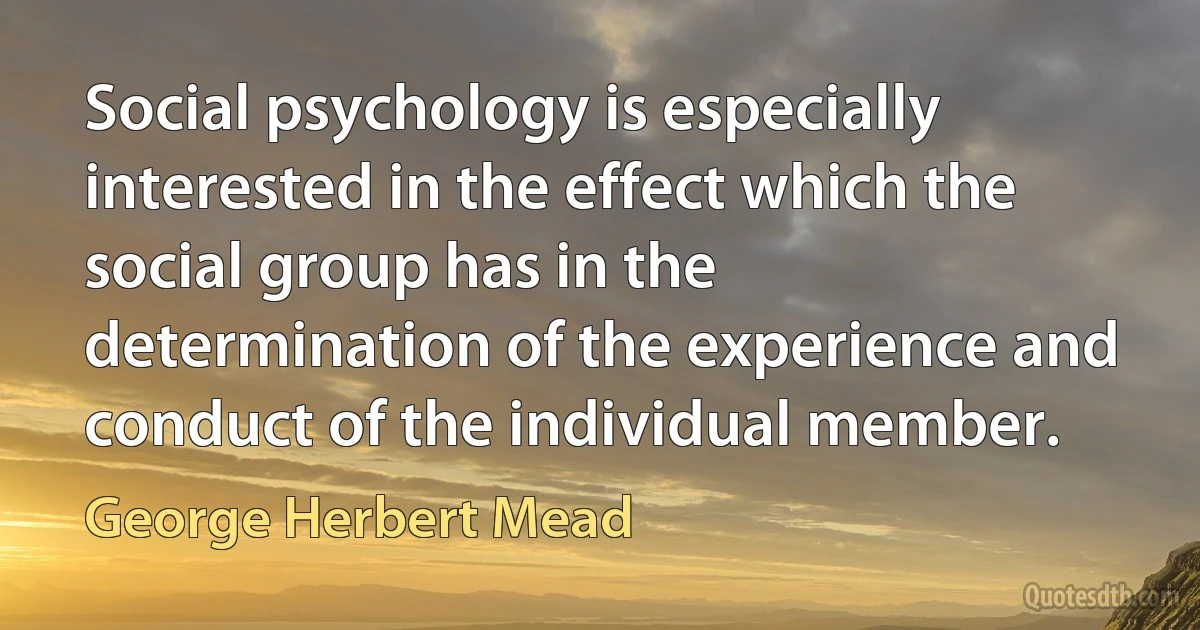 Social psychology is especially interested in the effect which the social group has in the determination of the experience and conduct of the individual member. (George Herbert Mead)