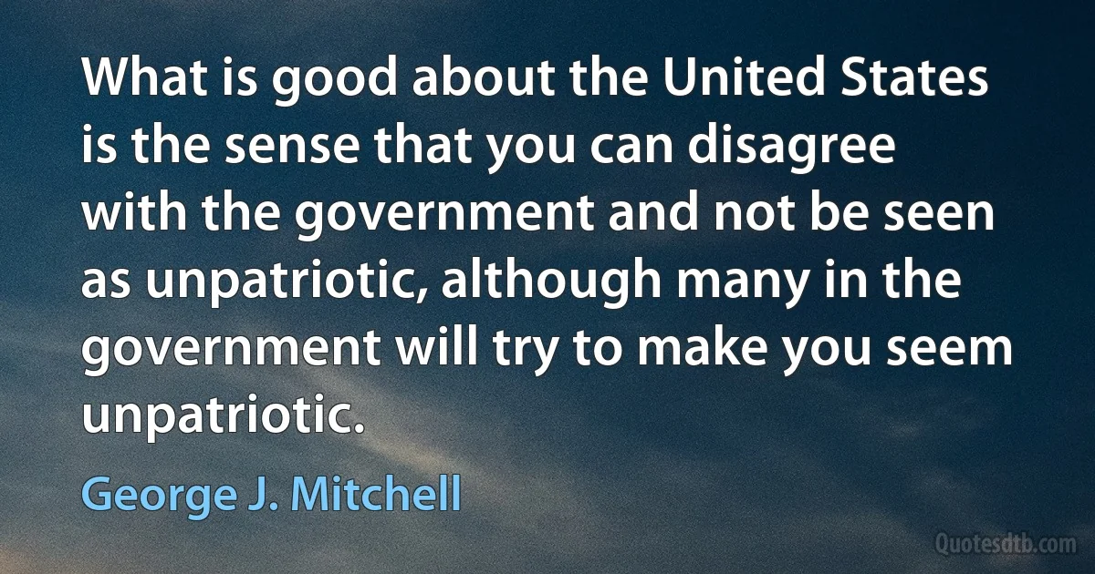 What is good about the United States is the sense that you can disagree with the government and not be seen as unpatriotic, although many in the government will try to make you seem unpatriotic. (George J. Mitchell)