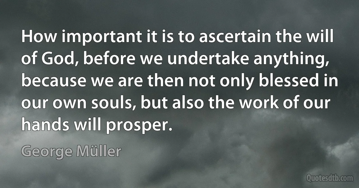 How important it is to ascertain the will of God, before we undertake anything, because we are then not only blessed in our own souls, but also the work of our hands will prosper. (George Müller)